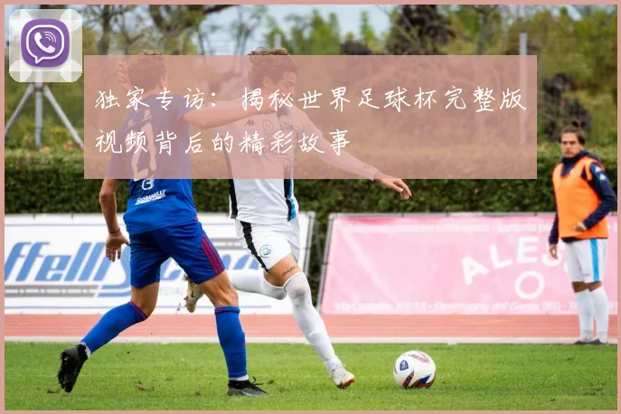 独家专访:揭秘世界足球杯完整版视频背后的精彩故事